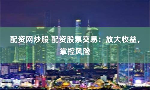 配资网炒股 配资股票交易：放大收益，掌控风险